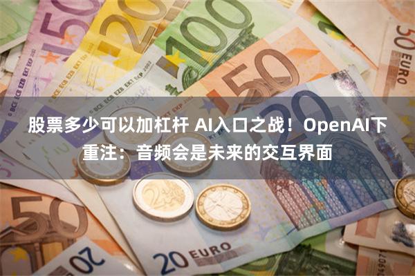 股票多少可以加杠杆 AI入口之战！OpenAI下重注：音频会是未来的交互界面