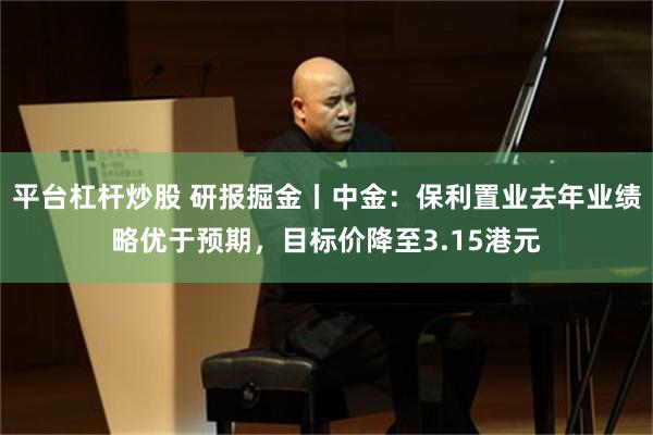平台杠杆炒股 研报掘金丨中金：保利置业去年业绩略优于预期，目标价降至3.15港元