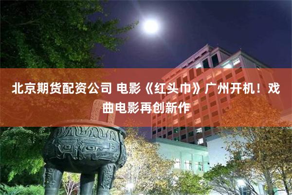 北京期货配资公司 电影《红头巾》广州开机！戏曲电影再创新作