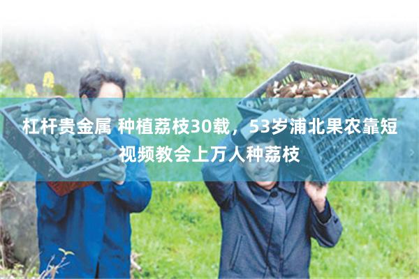 杠杆贵金属 种植荔枝30载，53岁浦北果农靠短视频教会上万人种荔枝
