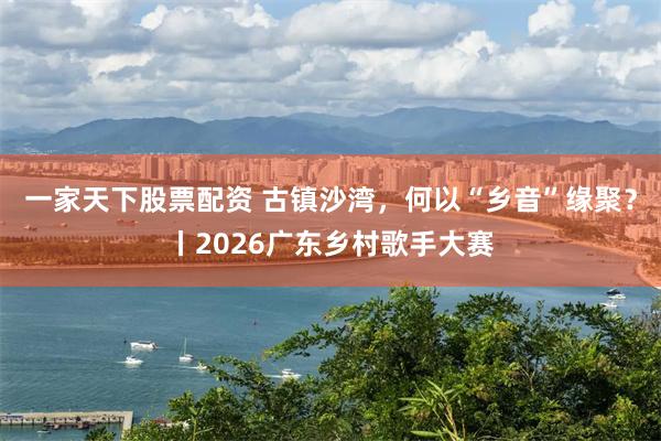 一家天下股票配资 古镇沙湾，何以“乡音”缘聚？丨2026广东乡村歌手大赛