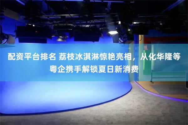 配资平台排名 荔枝冰淇淋惊艳亮相，从化华隆等粤企携手解锁夏日新消费