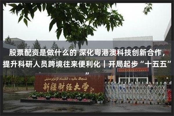 股票配资是做什么的 深化粤港澳科技创新合作，提升科研人员跨境往来便利化｜开局起步“十五五”