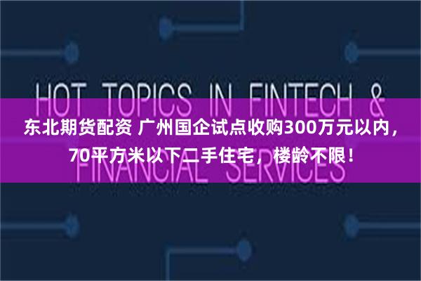 东北期货配资 广州国企试点收购300万元以内，70平方米以下二手住宅，楼龄不限！