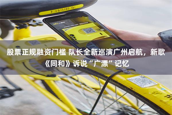 股票正规融资门槛 队长全新巡演广州启航,新歌《同和》诉说“广漂”记忆