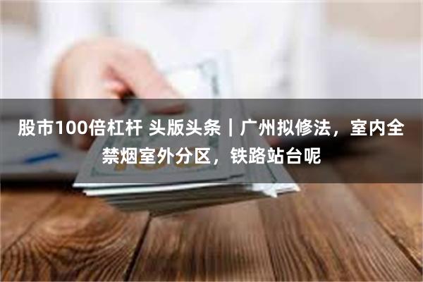 股市100倍杠杆 头版头条｜广州拟修法，室内全禁烟室外分区，铁路站台呢