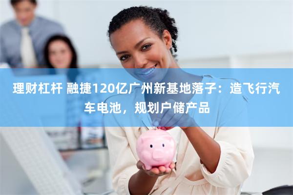 理财杠杆 融捷120亿广州新基地落子：造飞行汽车电池，规划户储产品
