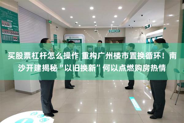 买股票杠杆怎么操作 重构广州楼市置换循环！南沙开建揭秘“以旧换新”何以点燃购房热情