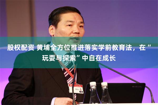 股权配资 黄埔全方位推进落实学前教育法，在“玩耍与探索”中自在成长