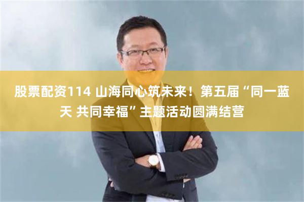 股票配资114 山海同心筑未来！第五届“同一蓝天 共同幸福”主题活动圆满结营