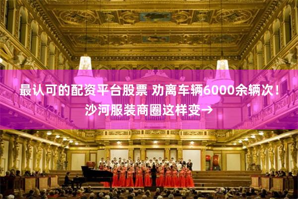 最认可的配资平台股票 劝离车辆6000余辆次!沙河服装商圈这样变→