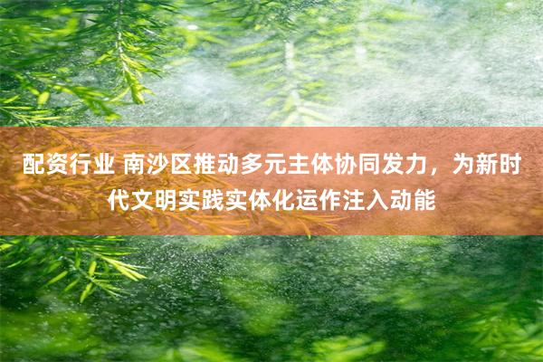 配资行业 南沙区推动多元主体协同发力，为新时代文明实践实体化运作注入动能