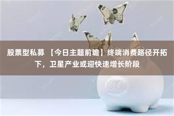 股票型私募 【今日主题前瞻】终端消费路径开拓下,卫星产业或迎快速增长阶段