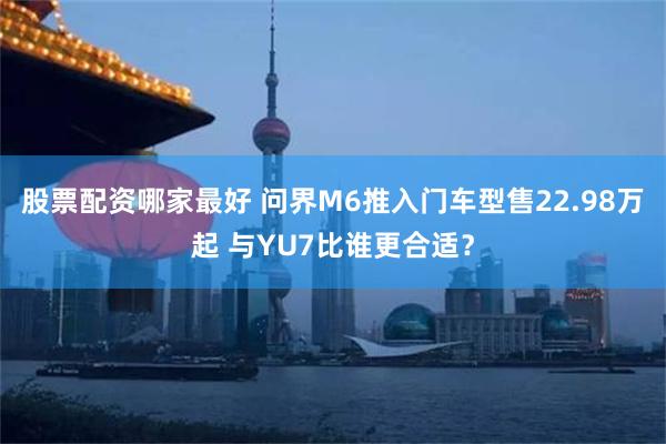 股票配资哪家最好 问界M6推入门车型售22.98万起 与YU7比谁更合适？