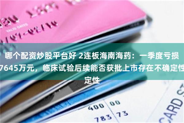 哪个配资炒股平台好 2连板海南海药：一季度亏损7645万元，临床试验后续能否获批上市存在不确定性
