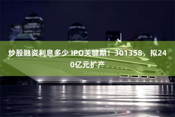 炒股融资利息多少 IPO关键期!301358,拟240亿元扩产
