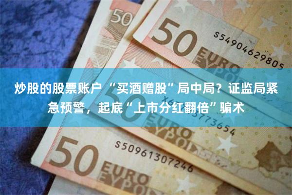 炒股的股票账户 “买酒赠股”局中局?证监局紧急预警,起底“上市分红翻倍”骗术