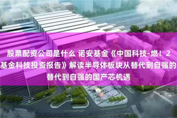 股票配资公司是什么 诺安基金《中国科技-燃！2026年诺安基金科技投资报告》解读半导体板块从替代到自强的国产芯机遇