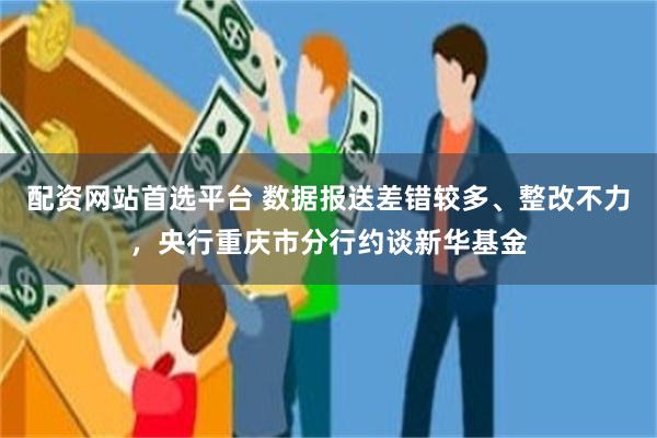 配资网站首选平台 数据报送差错较多、整改不力，央行重庆市分行约谈新华基金