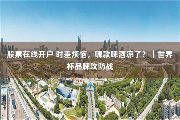 股票在线开户 时差烦恼,哪款啤酒凉了?|世界杯品牌攻防战