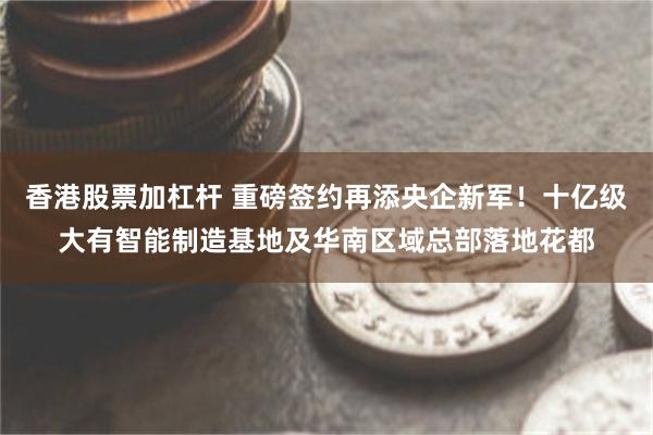 香港股票加杠杆 重磅签约再添央企新军！十亿级大有智能制造基地及华南区域总部落地花都