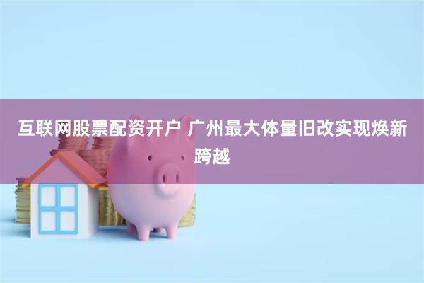 互联网股票配资开户 广州最大体量旧改实现焕新跨越