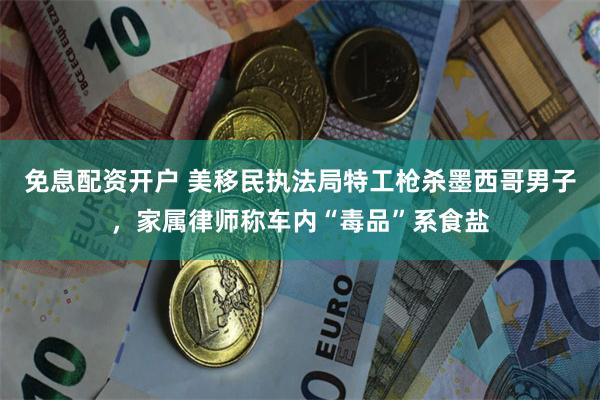 免息配资开户 美移民执法局特工枪杀墨西哥男子，家属律师称车内“毒品”系食盐