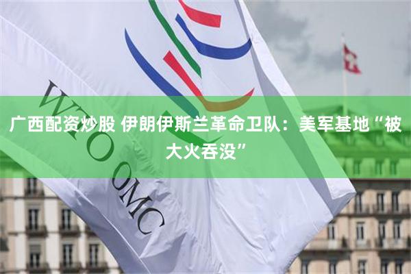 广西配资炒股 伊朗伊斯兰革命卫队：美军基地“被大火吞没”