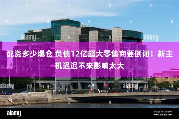 配资多少爆仓 负债12亿超大零售商要倒闭！新主机迟迟不来影响太大