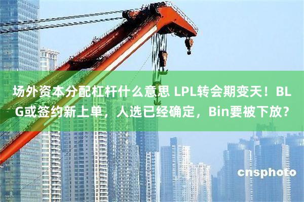 场外资本分配杠杆什么意思 LPL转会期变天！BLG或签约新上单，人选已经确定，Bin要被下放？