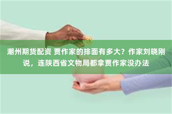 潮州期货配资 贾作家的排面有多大？作家刘晓刚说，连陕西省文物局都拿贾作家没办法
