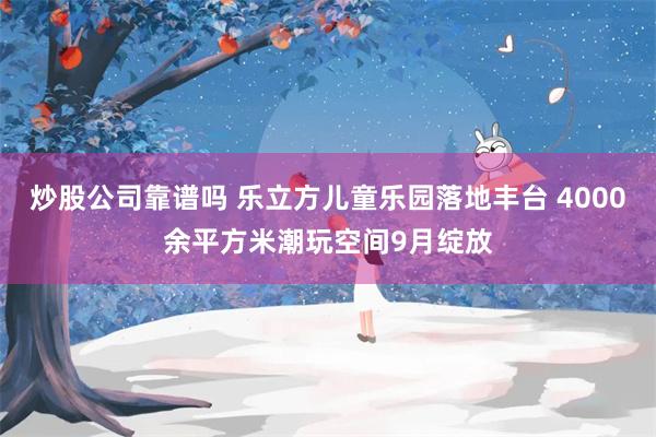 炒股公司靠谱吗 乐立方儿童乐园落地丰台 4000余平方米潮玩空间9月绽放