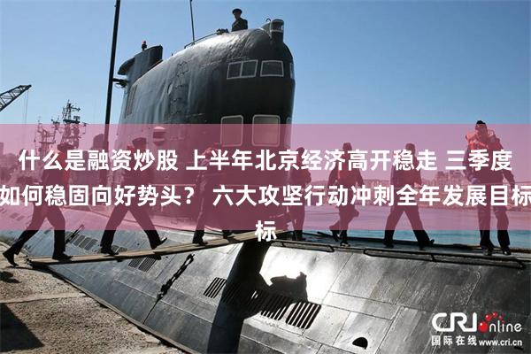 什么是融资炒股 上半年北京经济高开稳走 三季度如何稳固向好势头？ 六大攻坚行动冲刺全年发展目标