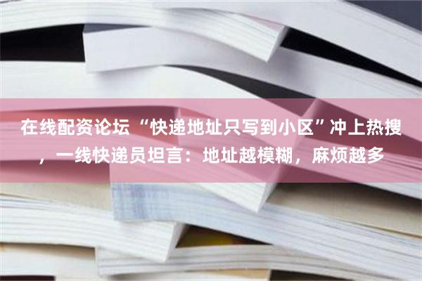 在线配资论坛 “快递地址只写到小区”冲上热搜，一线快递员坦言：地址越模糊，麻烦越多