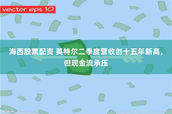 海西股票配资 英特尔二季度营收创十五年新高，但现金流承压