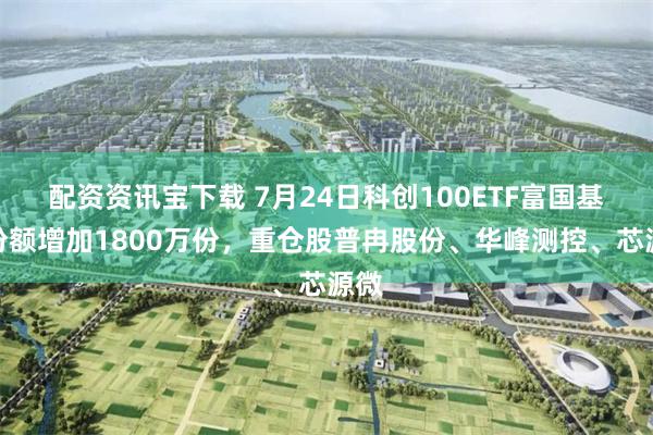 配资资讯宝下载 7月24日科创100ETF富国基金份额增加1800万份，重仓股普冉股份、华峰测控、芯源微
