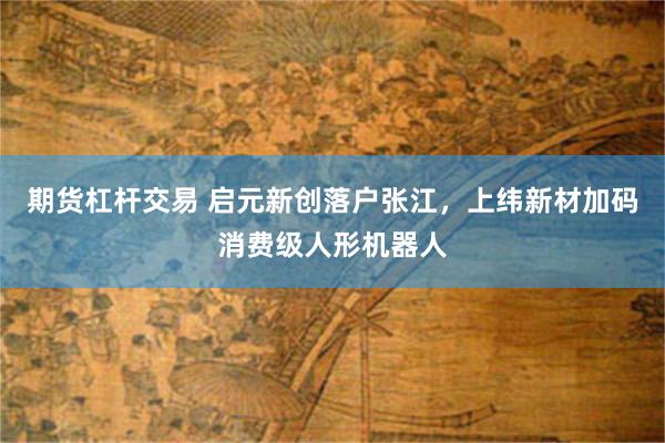 期货杠杆交易 启元新创落户张江，上纬新材加码消费级人形机器人
