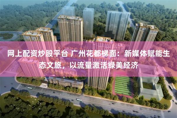 网上配资炒股平台 广州花都梯面：新媒体赋能生态文旅，以流量激活绿美经济