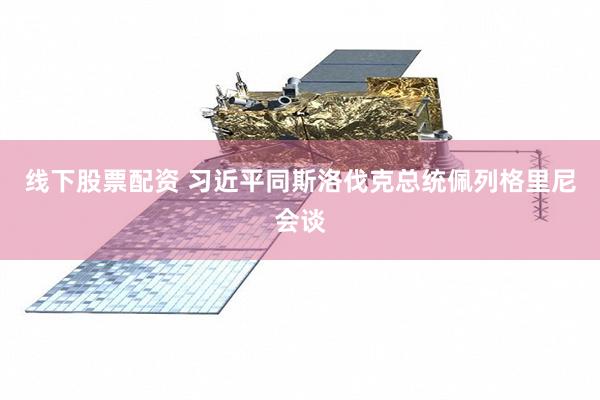 线下股票配资 习近平同斯洛伐克总统佩列格里尼会谈