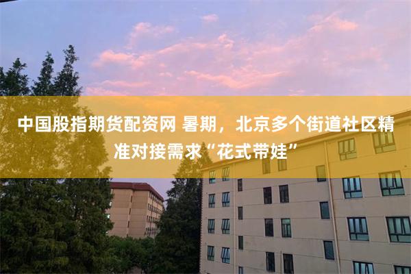 中国股指期货配资网 暑期，北京多个街道社区精准对接需求“花式带娃”
