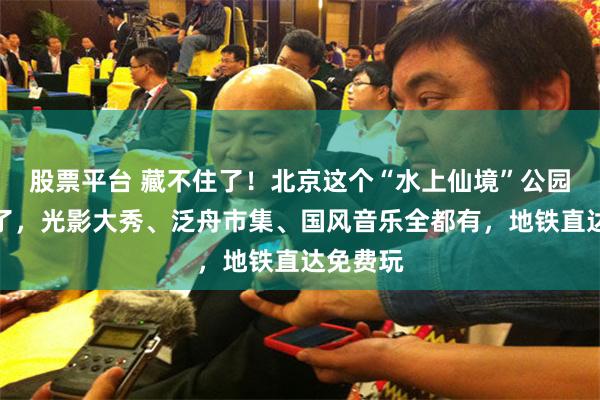 股票平台 藏不住了！北京这个“水上仙境”公园突然火了，光影大秀、泛舟市集、国风音乐全都有，地铁直达免费玩