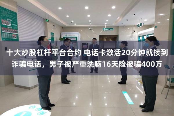 十大炒股杠杆平台合约 电话卡激活20分钟就接到诈骗电话，男子被严重洗脑16天险被骗400万