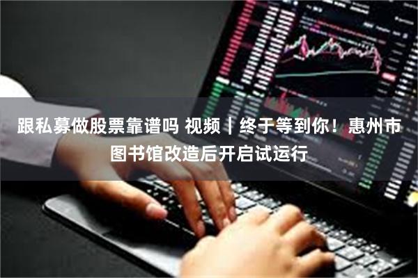 跟私募做股票靠谱吗 视频|终于等到你!惠州市图书馆改造后开启试运行
