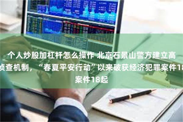 个人炒股加杠杆怎么操作 北京石景山警方建立高效侦查机制，“春夏平安行动”以来破获经济犯罪案件18起