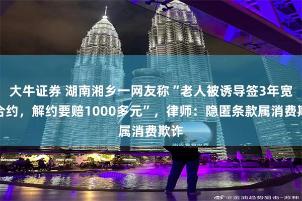 大牛证券 湖南湘乡一网友称“老人被诱导签3年宽带合约，解约要赔1000多元”，律师：隐匿条款属消费欺诈