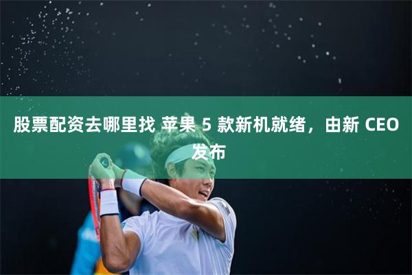 股票配资去哪里找 苹果 5 款新机就绪,由新 CEO 发布