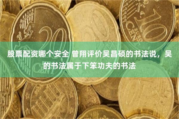 股票配资哪个安全 曾翔评价吴昌硕的书法说，吴的书法属于下笨功夫的书法