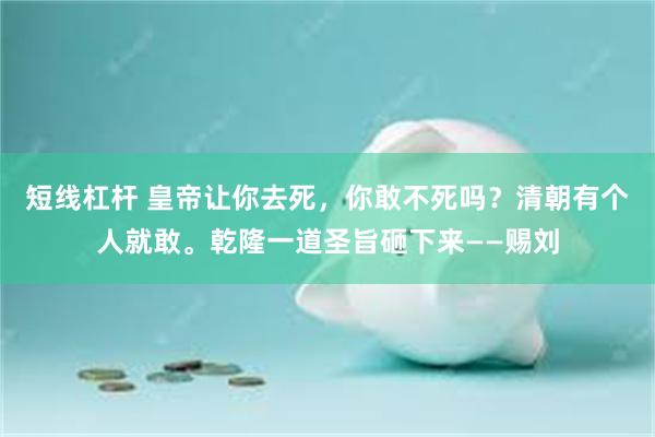 短线杠杆 皇帝让你去死，你敢不死吗？清朝有个人就敢。乾隆一道圣旨砸下来——赐刘
