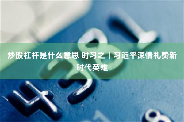 炒股杠杆是什么意思 时习之丨习近平深情礼赞新时代英雄