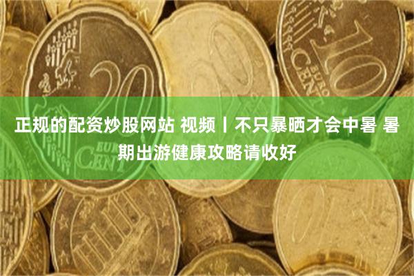正规的配资炒股网站 视频丨不只暴晒才会中暑 暑期出游健康攻略请收好